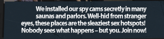 We installed our spy cams secretly in many saunas and parlors. Well-hid from stranger eyes, these places are the sleaziest sex hotspots! Nobody sees what happens - but you. Join now!